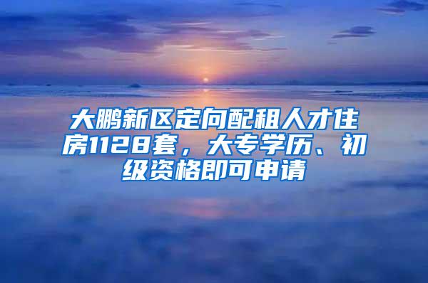 大鹏新区定向配租人才住房1128套，大专学历、初级资格即可申请