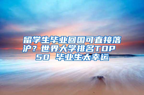 留学生毕业回国可直接落沪？世界大学排名TOP 50 毕业生太幸运