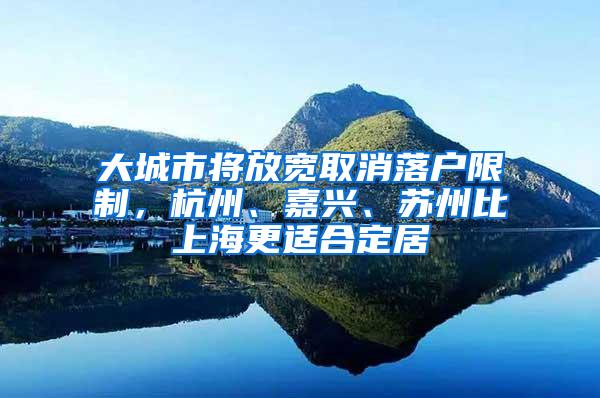 大城市将放宽取消落户限制，杭州、嘉兴、苏州比上海更适合定居