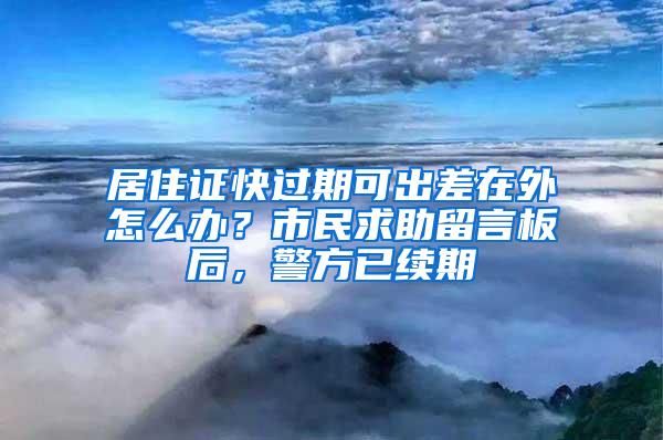 居住证快过期可出差在外怎么办？市民求助留言板后，警方已续期