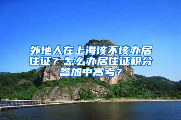 外地人在上海该不该办居住证？怎么办居住证积分参加中高考？