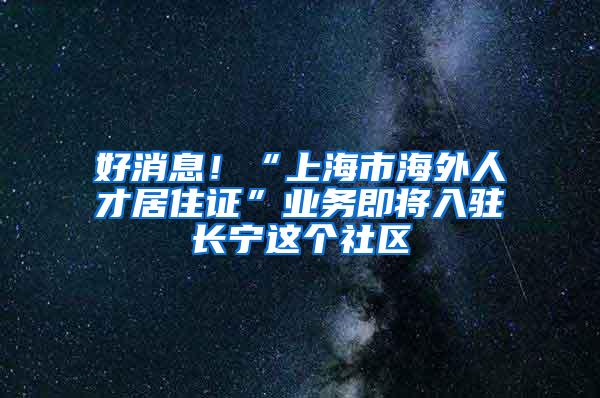 好消息！“上海市海外人才居住证”业务即将入驻长宁这个社区