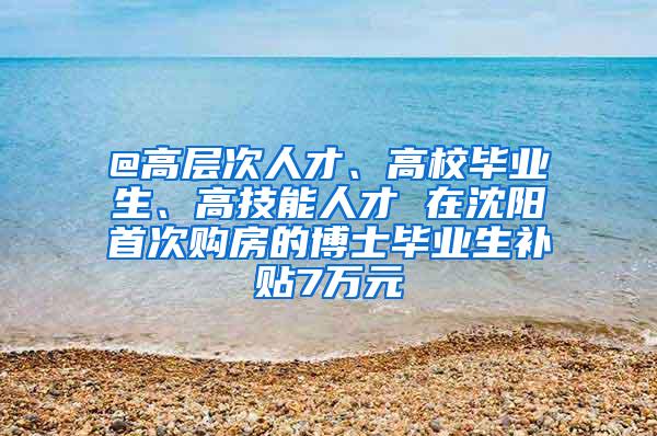 @高层次人才、高校毕业生、高技能人才 在沈阳首次购房的博士毕业生补贴7万元