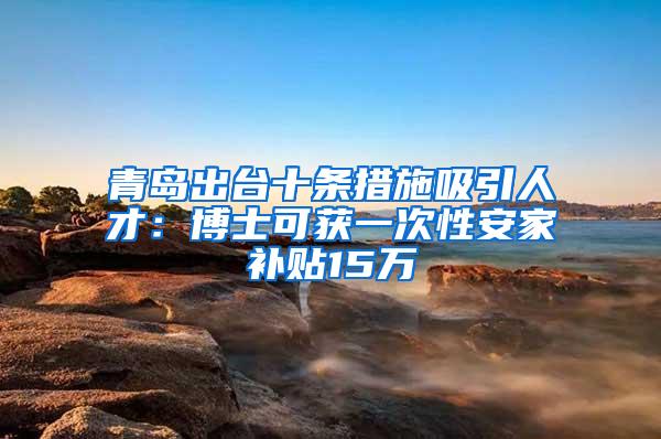 青岛出台十条措施吸引人才：博士可获一次性安家补贴15万