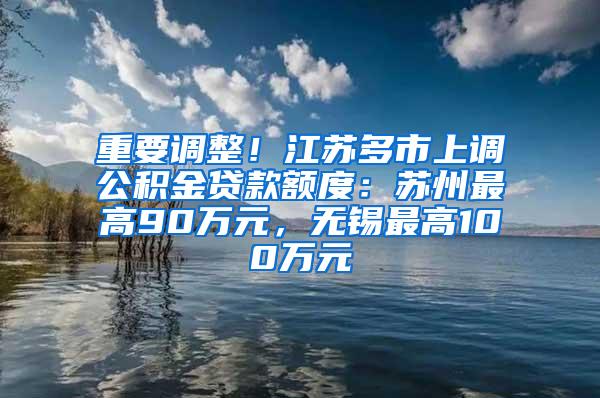 重要调整！江苏多市上调公积金贷款额度：苏州最高90万元，无锡最高100万元