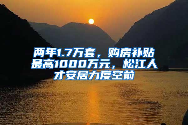 两年1.7万套，购房补贴最高1000万元，松江人才安居力度空前