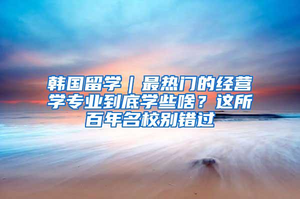 韩国留学｜最热门的经营学专业到底学些啥？这所百年名校别错过