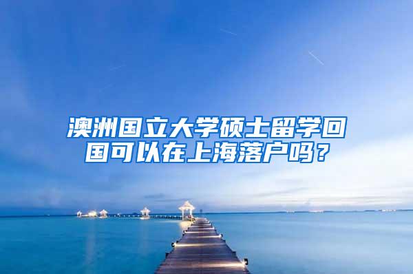 澳洲国立大学硕士留学回国可以在上海落户吗？