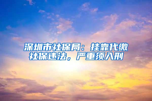 深圳市社保局：挂靠代缴社保违法，严重须入刑