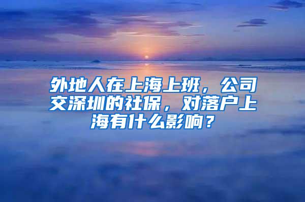 外地人在上海上班，公司交深圳的社保，对落户上海有什么影响？