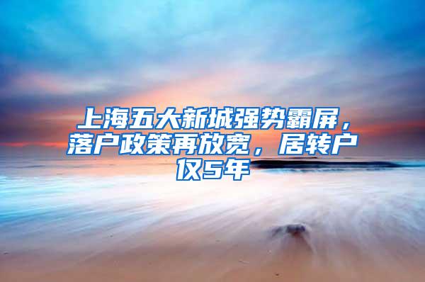 上海五大新城强势霸屏，落户政策再放宽，居转户仅5年