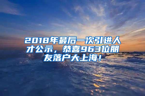2018年最后一次引进人才公示，恭喜963位朋友落户大上海！