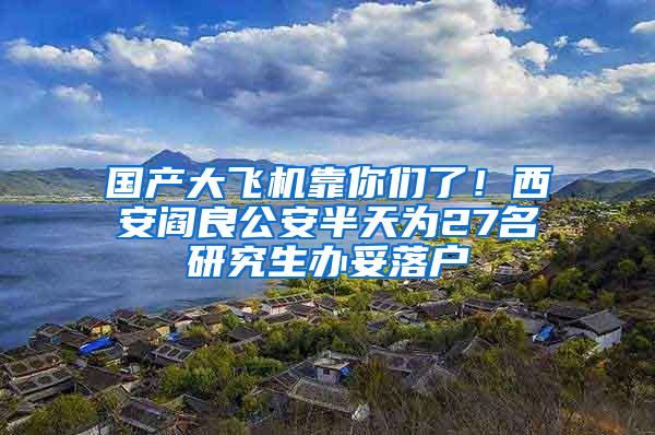 国产大飞机靠你们了！西安阎良公安半天为27名研究生办妥落户