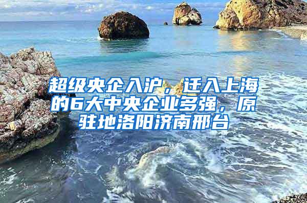 超级央企入沪，迁入上海的6大中央企业多强，原驻地洛阳济南邢台