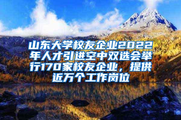 山东大学校友企业2022年人才引进空中双选会举行170家校友企业，提供近万个工作岗位