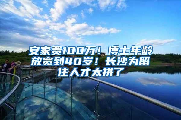 安家费100万！博士年龄放宽到40岁！长沙为留住人才太拼了