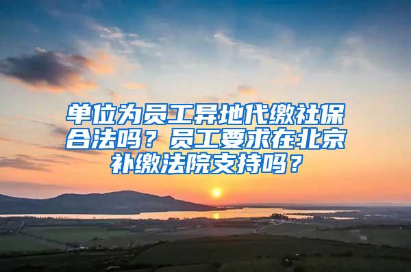 单位为员工异地代缴社保合法吗？员工要求在北京补缴法院支持吗？