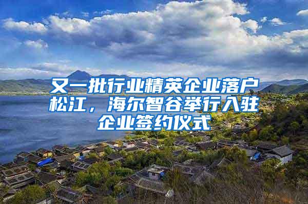 又一批行业精英企业落户松江，海尔智谷举行入驻企业签约仪式