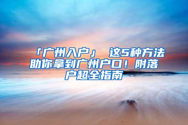 「广州入户」 这5种方法助你拿到广州户口！附落户超全指南