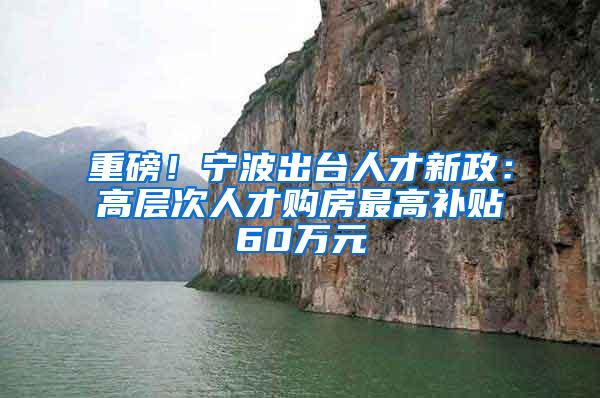 重磅！宁波出台人才新政：高层次人才购房最高补贴60万元