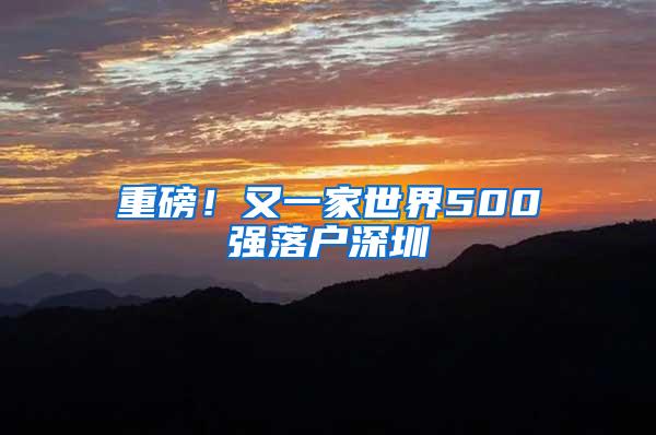 重磅！又一家世界500强落户深圳