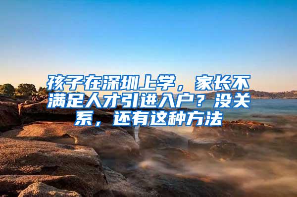 孩子在深圳上学，家长不满足人才引进入户？没关系，还有这种方法