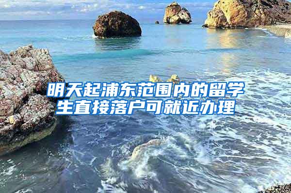 明天起浦东范围内的留学生直接落户可就近办理