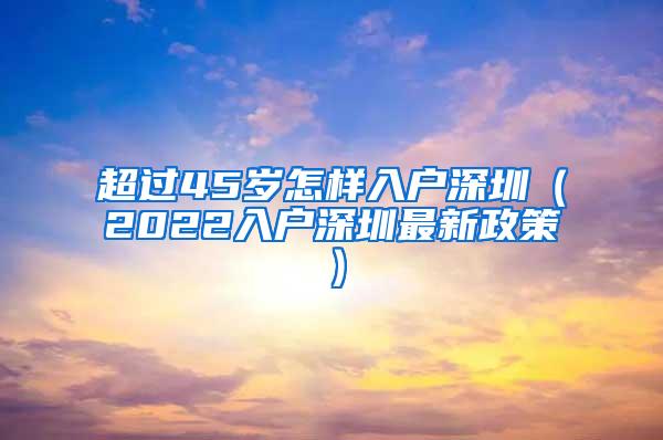 超过45岁怎样入户深圳（2022入户深圳最新政策）