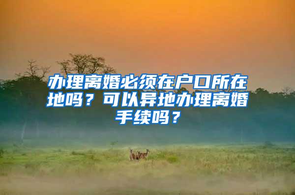 办理离婚必须在户口所在地吗？可以异地办理离婚手续吗？