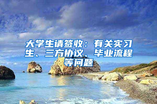 大学生请签收：有关实习生、三方协议、毕业流程等问题