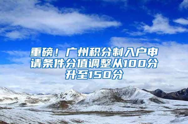 重磅！广州积分制入户申请条件分值调整从100分升至150分