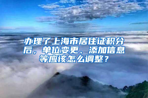 办理了上海市居住证积分后，单位变更、添加信息等应该怎么调整？