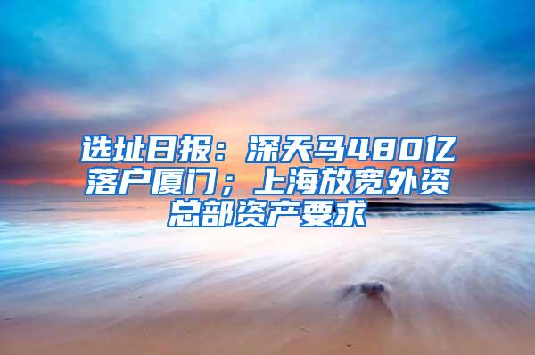 选址日报：深天马480亿落户厦门；上海放宽外资总部资产要求