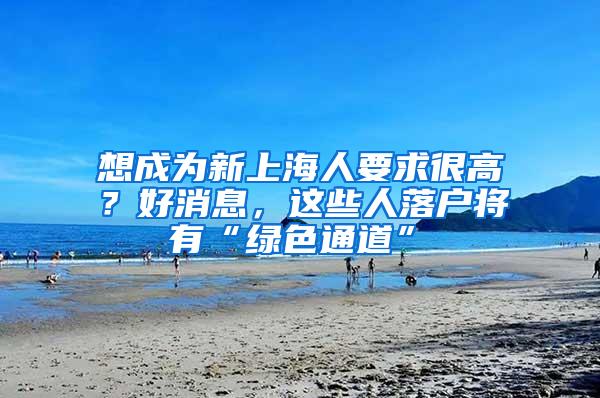 想成为新上海人要求很高？好消息，这些人落户将有“绿色通道”→