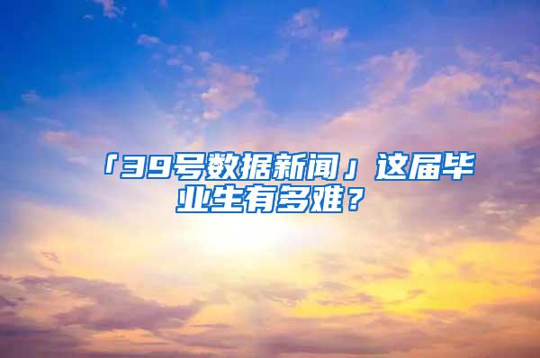 「39号数据新闻」这届毕业生有多难？