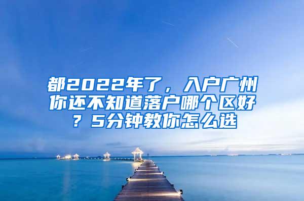 都2022年了，入户广州你还不知道落户哪个区好？5分钟教你怎么选