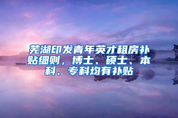 芜湖印发青年英才租房补贴细则，博士、硕士、本科、专科均有补贴