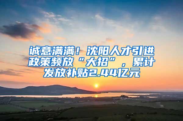 诚意满满！沈阳人才引进政策频放“大招”，累计发放补贴2.44亿元