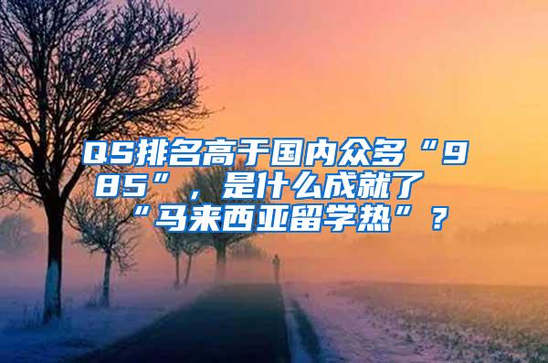 QS排名高于国内众多“985”，是什么成就了“马来西亚留学热”？