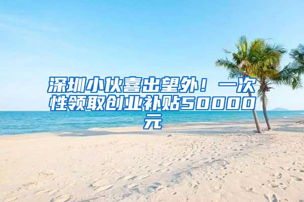 深圳小伙喜出望外！一次性领取创业补贴50000元