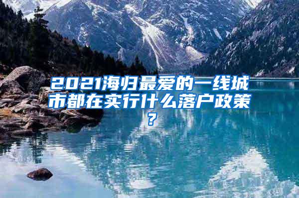 2021海归最爱的一线城市都在实行什么落户政策？