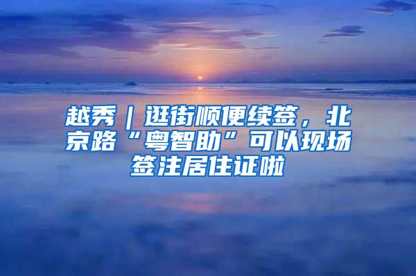 越秀｜逛街顺便续签，北京路“粤智助”可以现场签注居住证啦