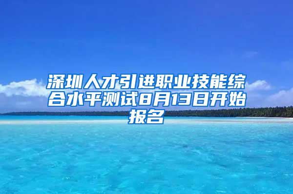 深圳人才引进职业技能综合水平测试8月13日开始报名