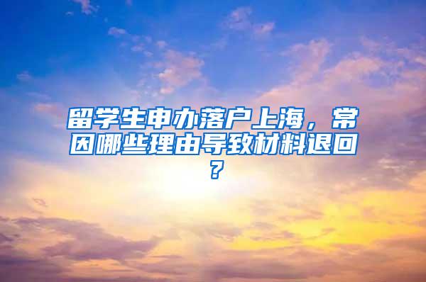 留学生申办落户上海，常因哪些理由导致材料退回？