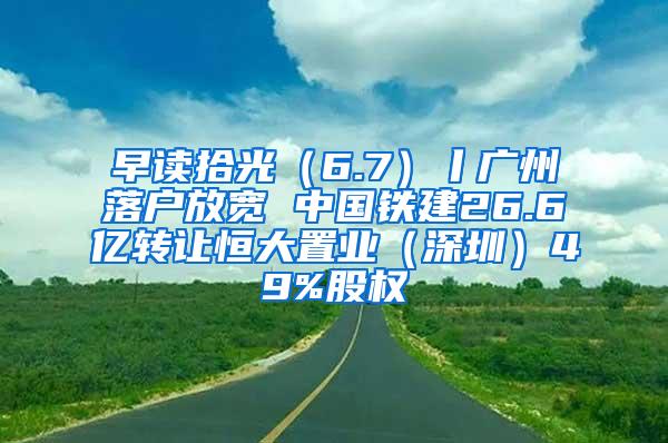 早读拾光（6.7）丨广州落户放宽 中国铁建26.6亿转让恒大置业（深圳）49%股权