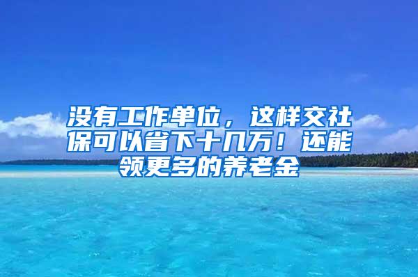 没有工作单位，这样交社保可以省下十几万！还能领更多的养老金