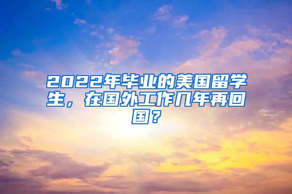 2022年毕业的美国留学生，在国外工作几年再回国？