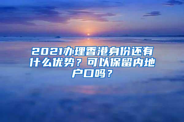 2021办理香港身份还有什么优势？可以保留内地户口吗？
