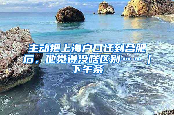 主动把上海户口迁到合肥后，他觉得没啥区别……｜下午茶