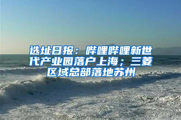 选址日报：哔哩哔哩新世代产业园落户上海；三菱区域总部落地苏州